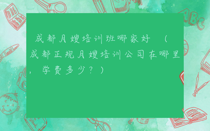 成都月嫂培训班哪家好 (成都正规月嫂培训公司在哪里,学费多少？)